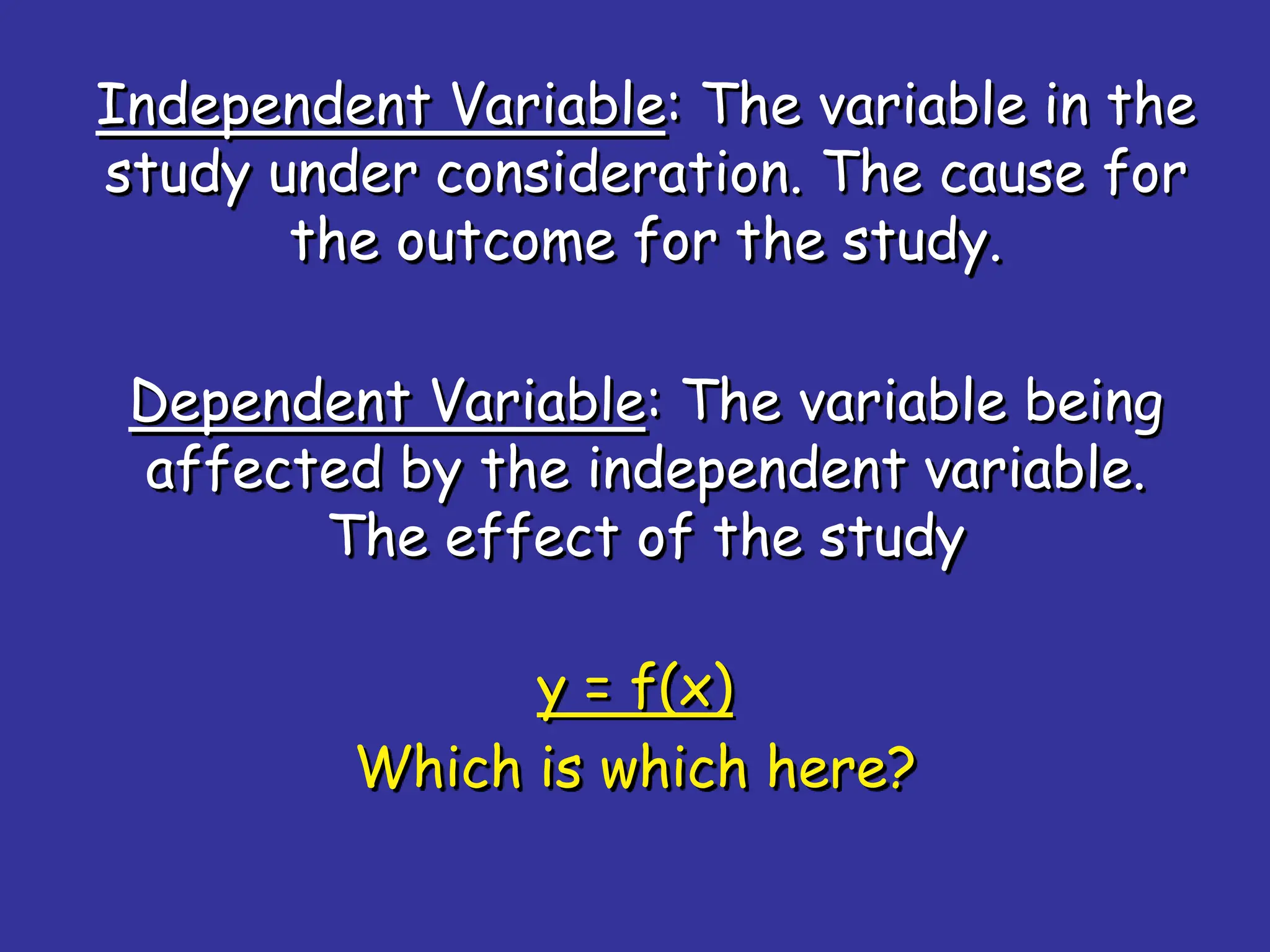 Independent Variable: The variable in the
study under consideration. The cause for
the outcome for the study.
Dependent Variable: The variable being
affected by the independent variable.
The effect of the study
y = f(x)
Which is which here?
 