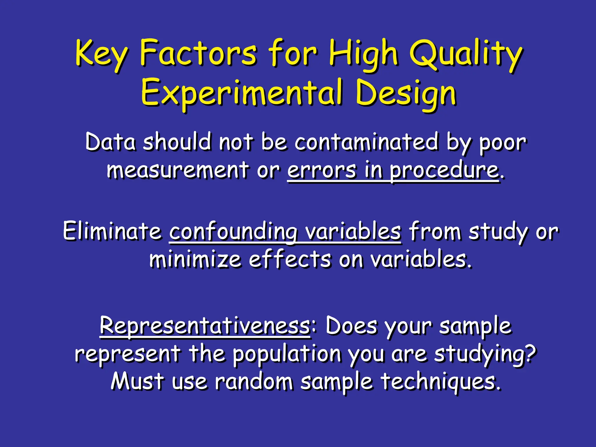 Key Factors for High Quality
Experimental Design
Data should not be contaminated by poor
measurement or errors in procedure.
Eliminate confounding variables from study or
minimize effects on variables.
Representativeness: Does your sample
represent the population you are studying?
Must use random sample techniques.
 
