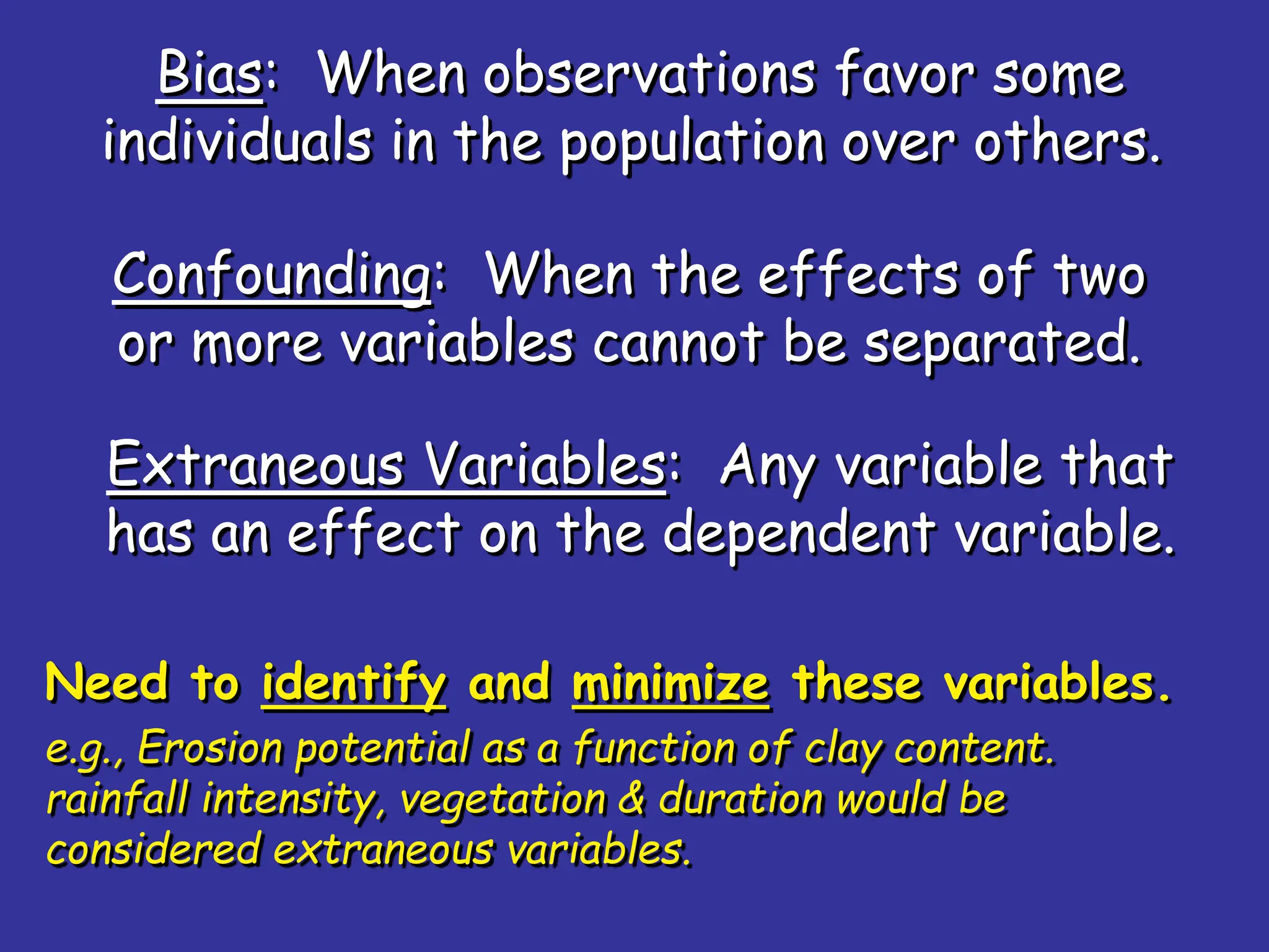 Bias: When observations favor some
individuals in the population over others.
Confounding: When the effects of two
or more variables cannot be separated.
Extraneous Variables: Any variable that
has an effect on the dependent variable.
Need to identify and minimize these variables.
e.g., Erosion potential as a function of clay content.
rainfall intensity, vegetation & duration would be
considered extraneous variables.
 
