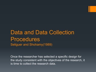 Data and Data Collection
Procedures
Seliguer and Shohamy(1989)
Once the researcher has selected a specific design for
the study consistent with the objectives of the research, it
is time to collect the research data.
 