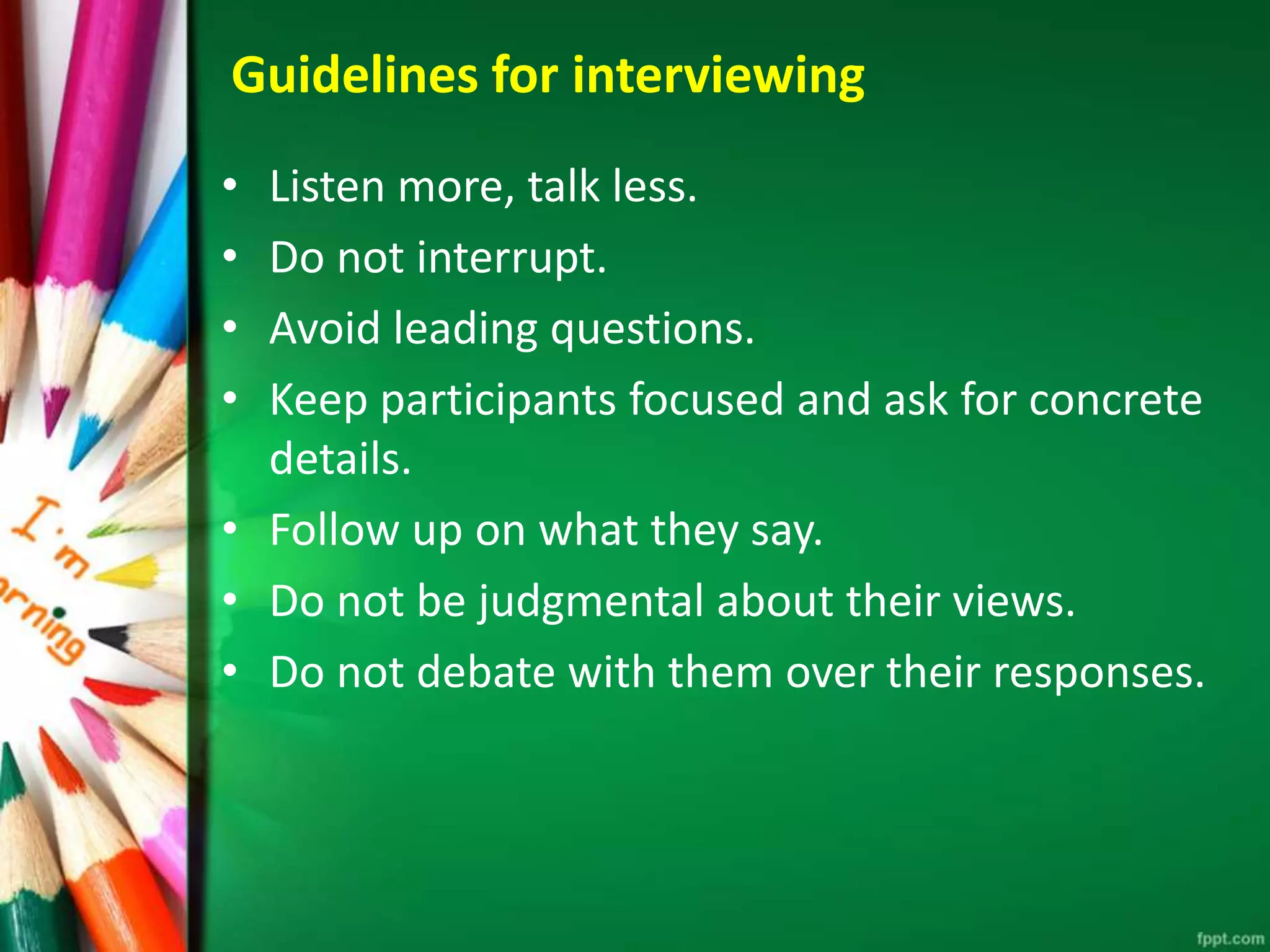Guidelines for interviewing 
• Listen more, talk less. 
• Do not interrupt. 
• Avoid leading questions. 
• Keep participants focused and ask for concrete 
details. 
• Follow up on what they say. 
• Do not be judgmental about their views. 
• Do not debate with them over their responses. 
 