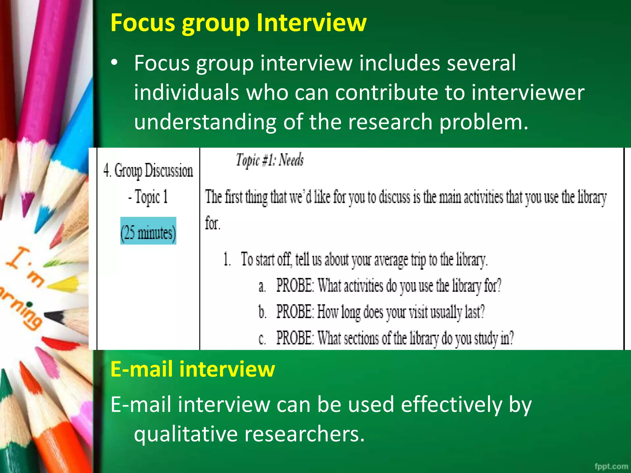 Focus group Interview 
• Focus group interview includes several 
individuals who can contribute to interviewer 
understanding of the research problem. 
E-mail interview 
E-mail interview can be used effectively by 
qualitative researchers. 
 