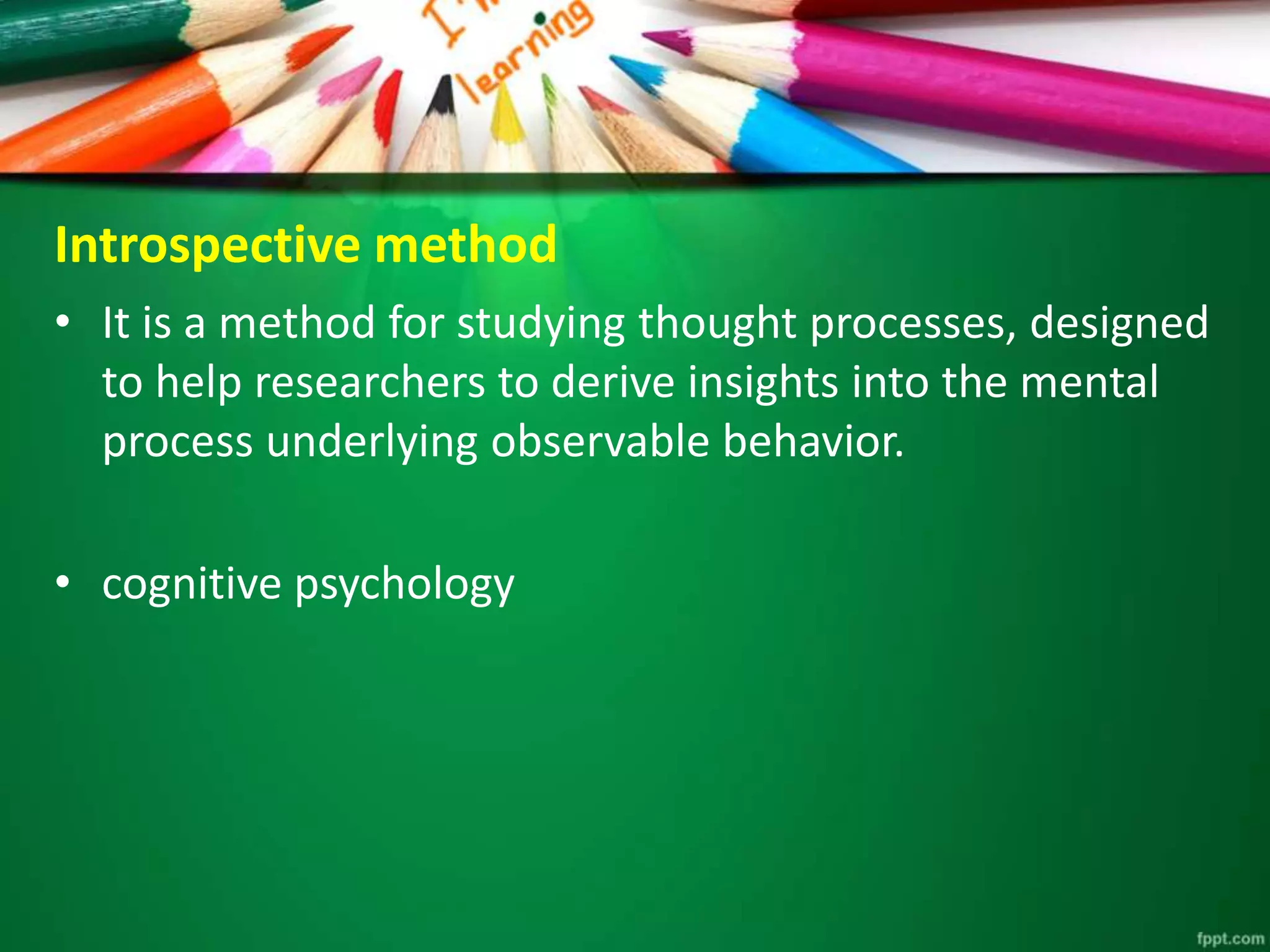 Introspective method 
• It is a method for studying thought processes, designed 
to help researchers to derive insights into the mental 
process underlying observable behavior. 
• cognitive psychology 
 