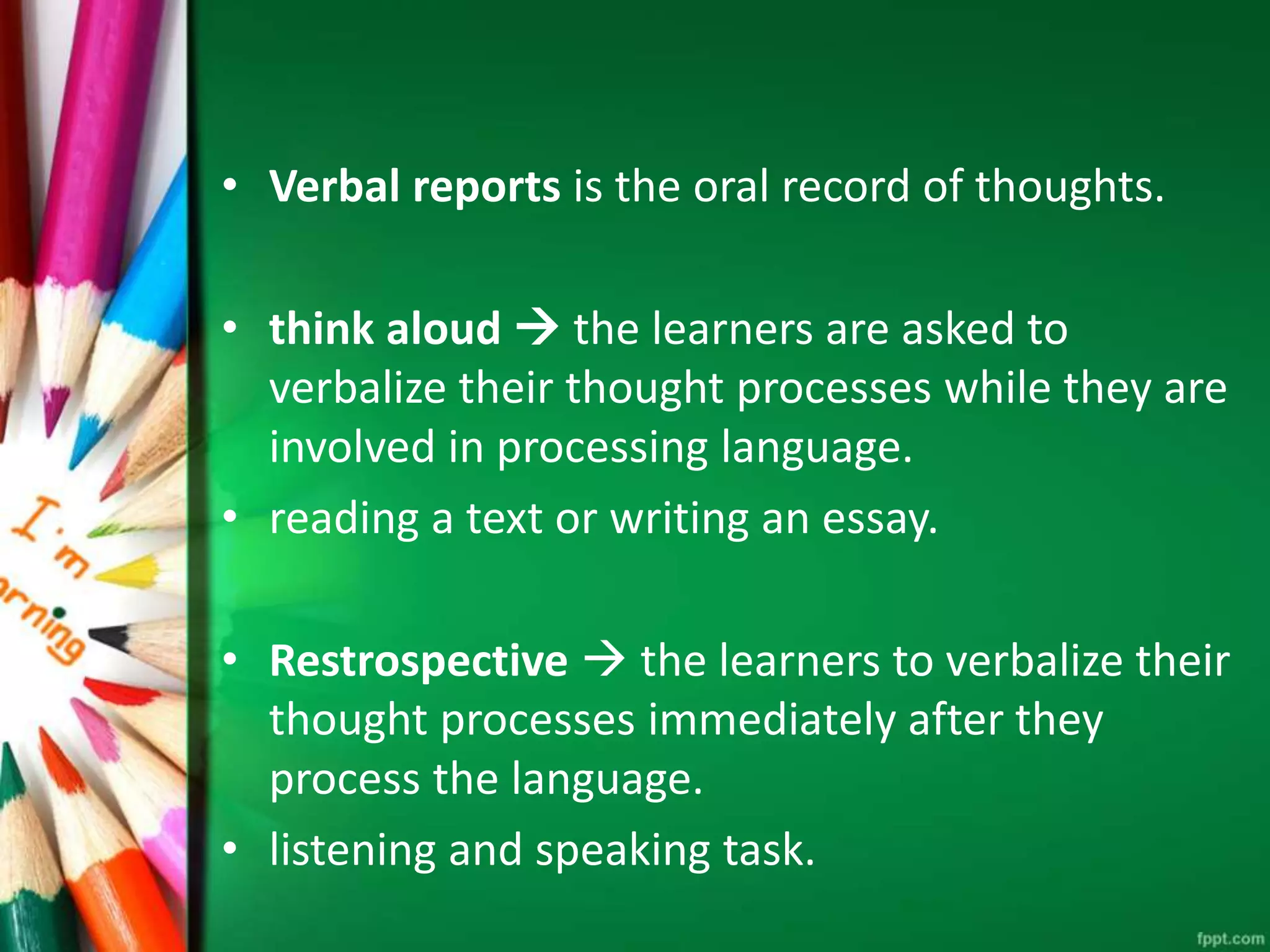 • Verbal reports is the oral record of thoughts. 
• think aloud  the learners are asked to 
verbalize their thought processes while they are 
involved in processing language. 
• reading a text or writing an essay. 
• Restrospective  the learners to verbalize their 
thought processes immediately after they 
process the language. 
• listening and speaking task. 
 