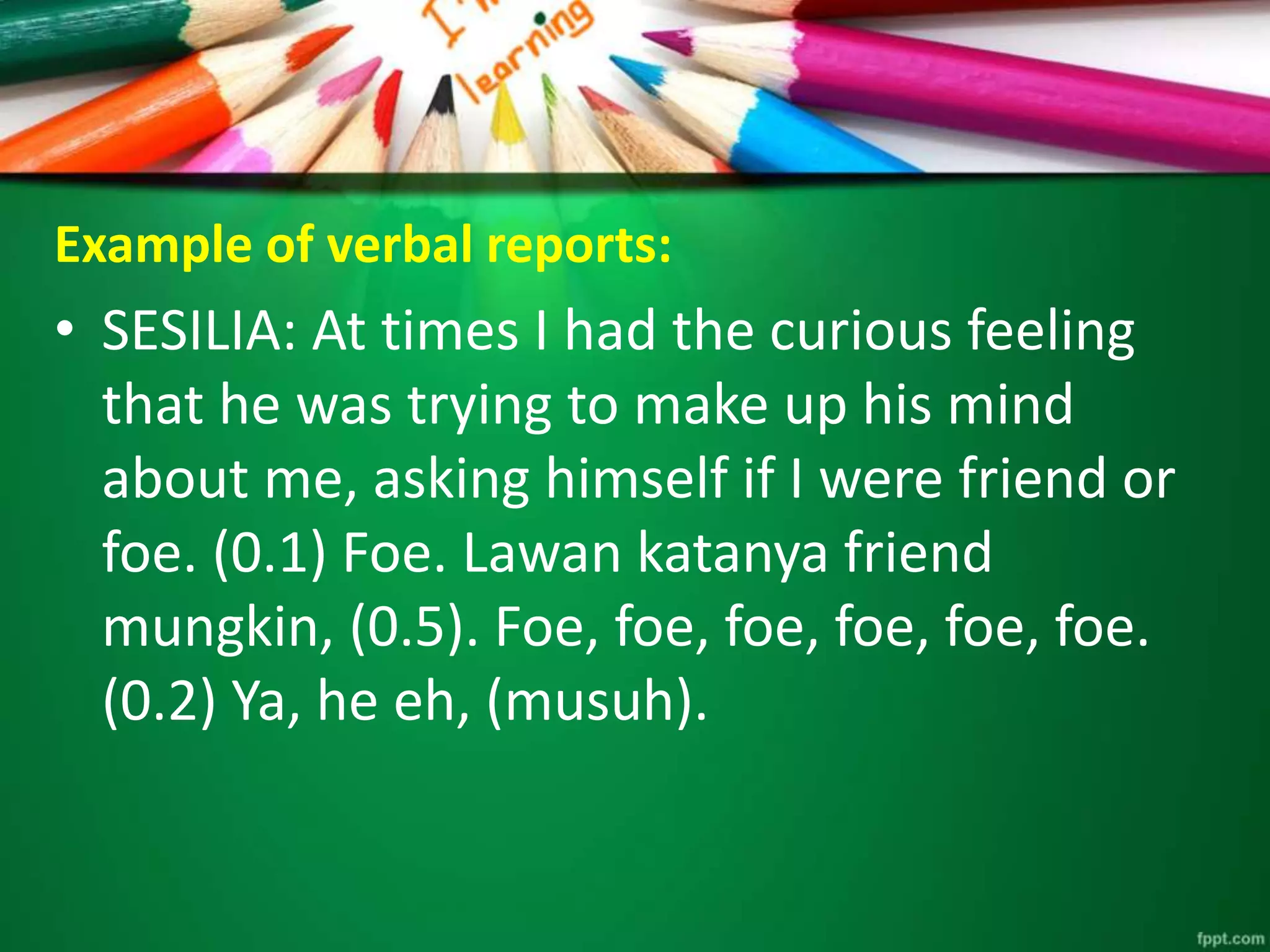 Example of verbal reports: 
• SESILIA: At times I had the curious feeling 
that he was trying to make up his mind 
about me, asking himself if I were friend or 
foe. (0.1) Foe. Lawan katanya friend 
mungkin, (0.5). Foe, foe, foe, foe, foe, foe. 
(0.2) Ya, he eh, (musuh). 
 