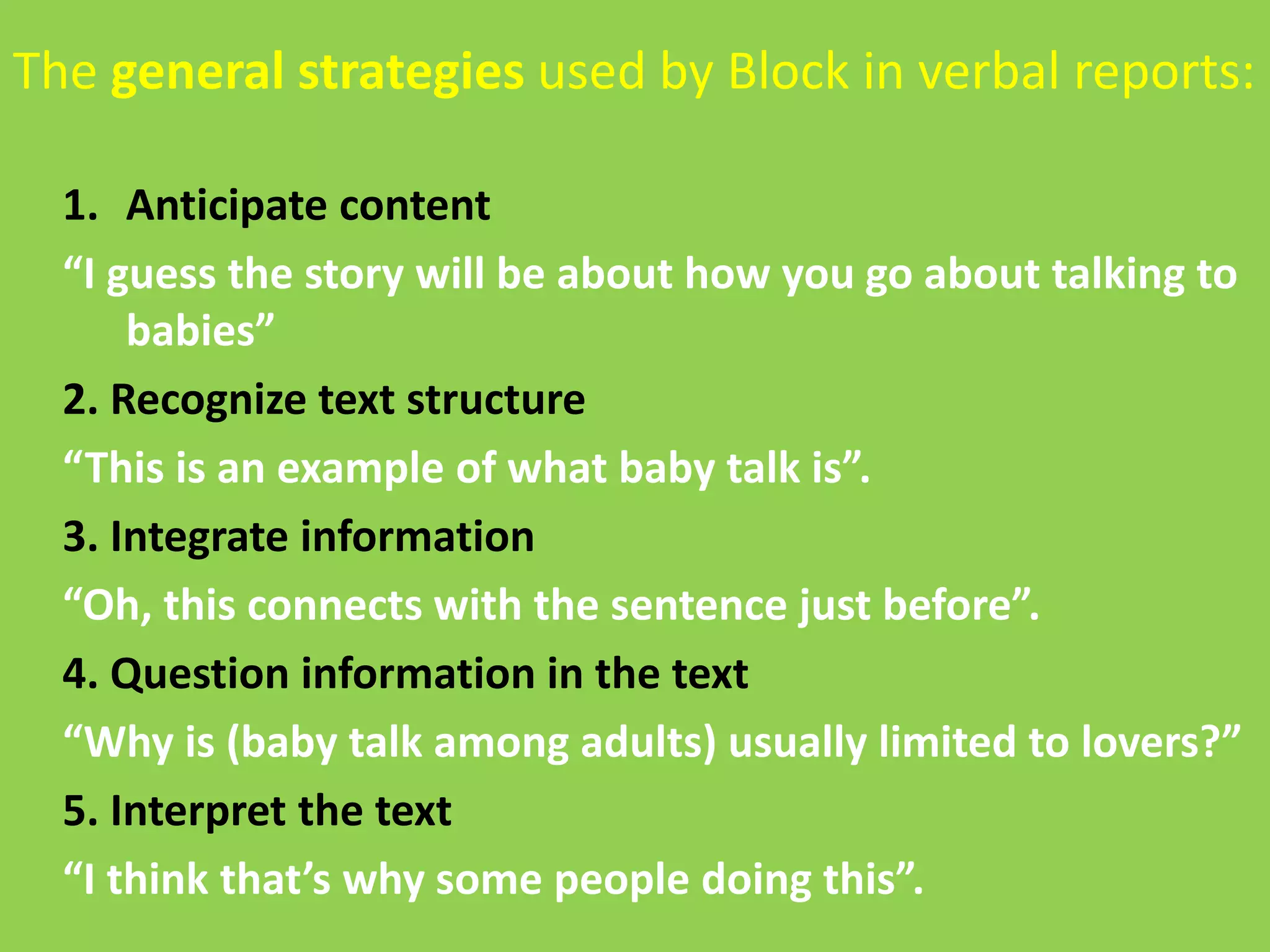 The general strategies used by Block in verbal reports: 
1. Anticipate content 
“I guess the story will be about how you go about talking to 
babies” 
2. Recognize text structure 
“This is an example of what baby talk is”. 
3. Integrate information 
“Oh, this connects with the sentence just before”. 
4. Question information in the text 
“Why is (baby talk among adults) usually limited to lovers?” 
5. Interpret the text 
“I think that’s why some people doing this”. 
 
