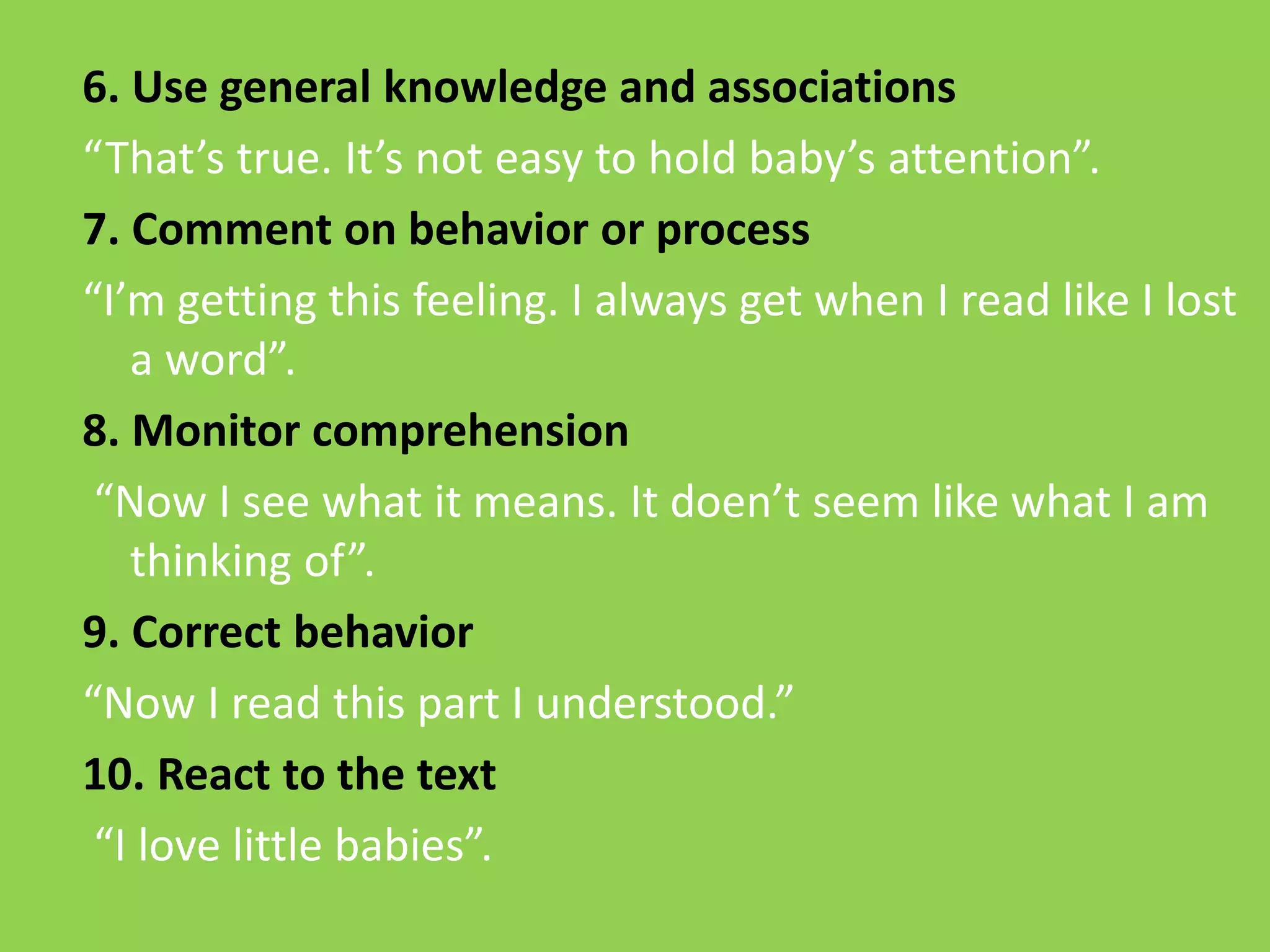 6. Use general knowledge and associations 
“That’s true. It’s not easy to hold baby’s attention”. 
7. Comment on behavior or process 
“I’m getting this feeling. I always get when I read like I lost 
a word”. 
8. Monitor comprehension 
“Now I see what it means. It doen’t seem like what I am 
thinking of”. 
9. Correct behavior 
“Now I read this part I understood.” 
10. React to the text 
“I love little babies”. 
 