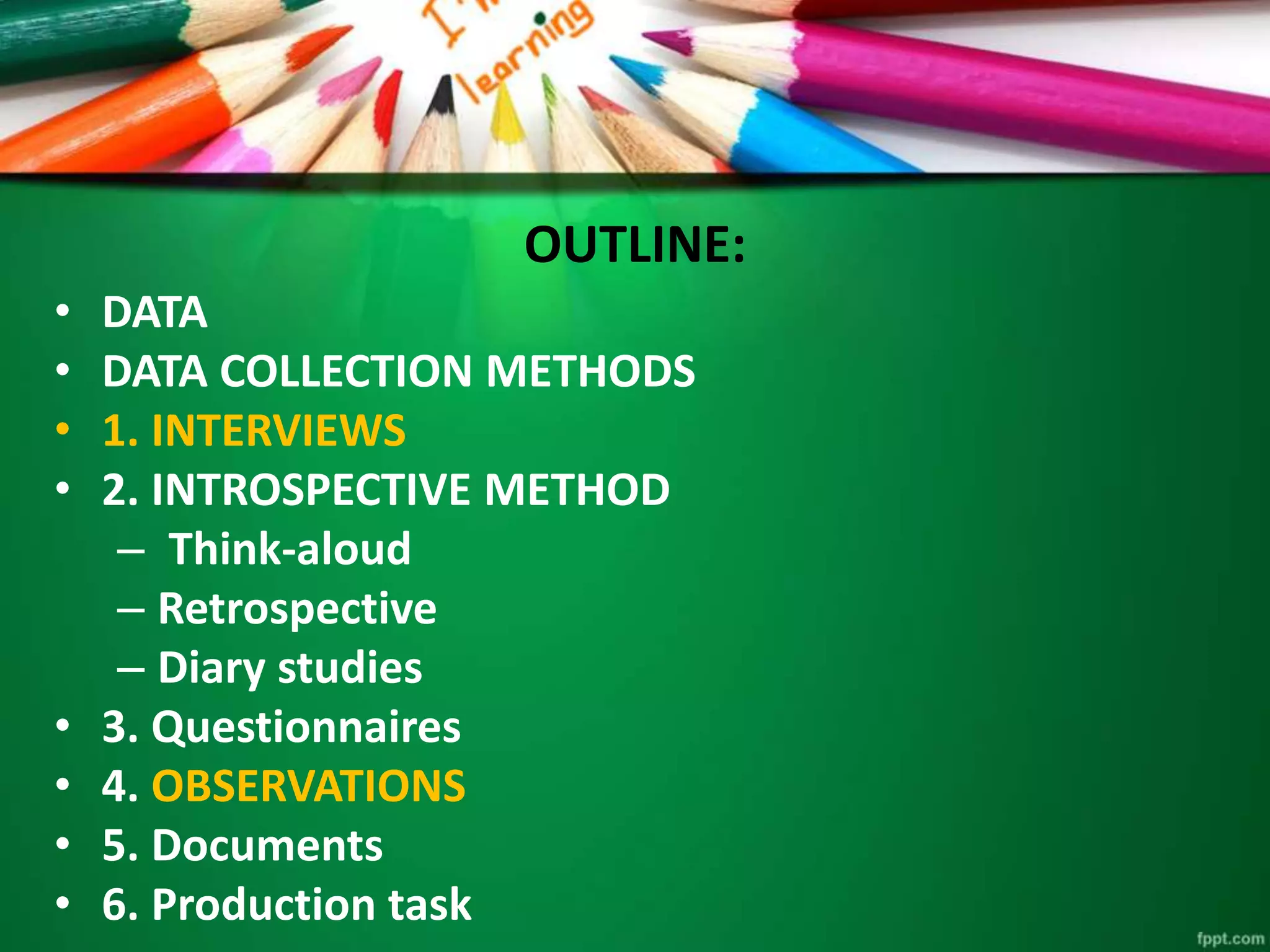 OUTLINE: 
• DATA 
• DATA COLLECTION METHODS 
• 1. INTERVIEWS 
• 2. INTROSPECTIVE METHOD 
– Think-aloud 
– Retrospective 
– Diary studies 
• 3. Questionnaires 
• 4. OBSERVATIONS 
• 5. Documents 
• 6. Production task 
 