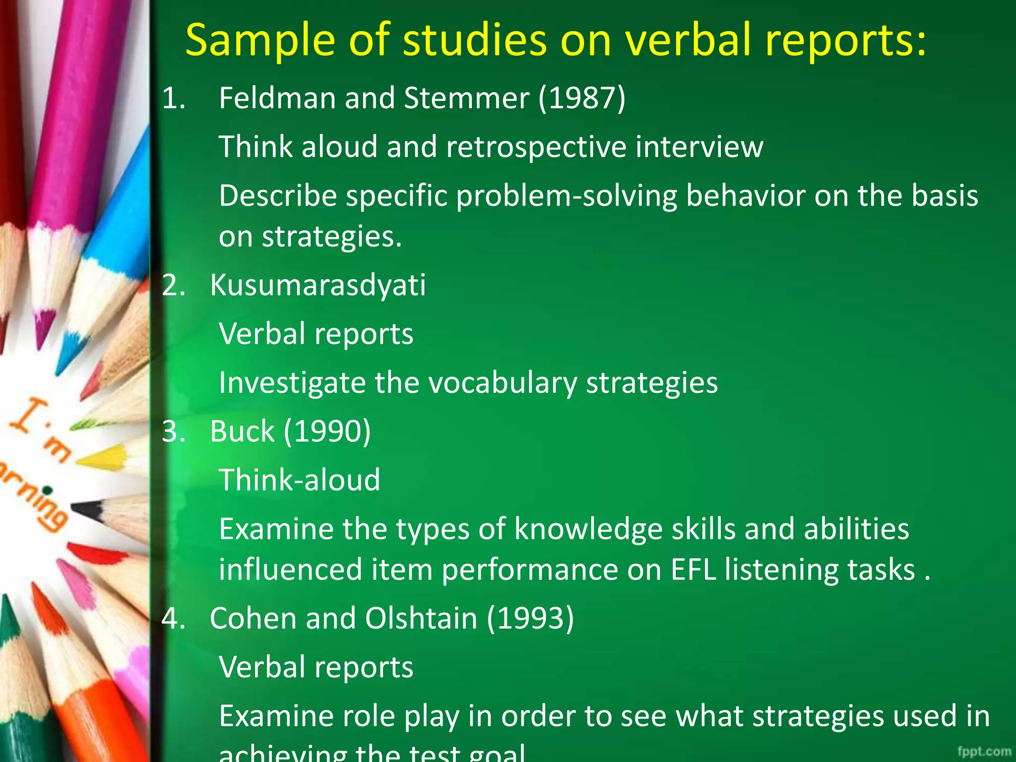 Sample of studies on verbal reports: 
1. Feldman and Stemmer (1987) 
Think aloud and retrospective interview 
Describe specific problem-solving behavior on the basis 
on strategies. 
2. Kusumarasdyati 
Verbal reports 
Investigate the vocabulary strategies 
3. Buck (1990) 
Think-aloud 
Examine the types of knowledge skills and abilities 
influenced item performance on EFL listening tasks . 
4. Cohen and Olshtain (1993) 
Verbal reports 
Examine role play in order to see what strategies used in 
achieving the test goal. 
 