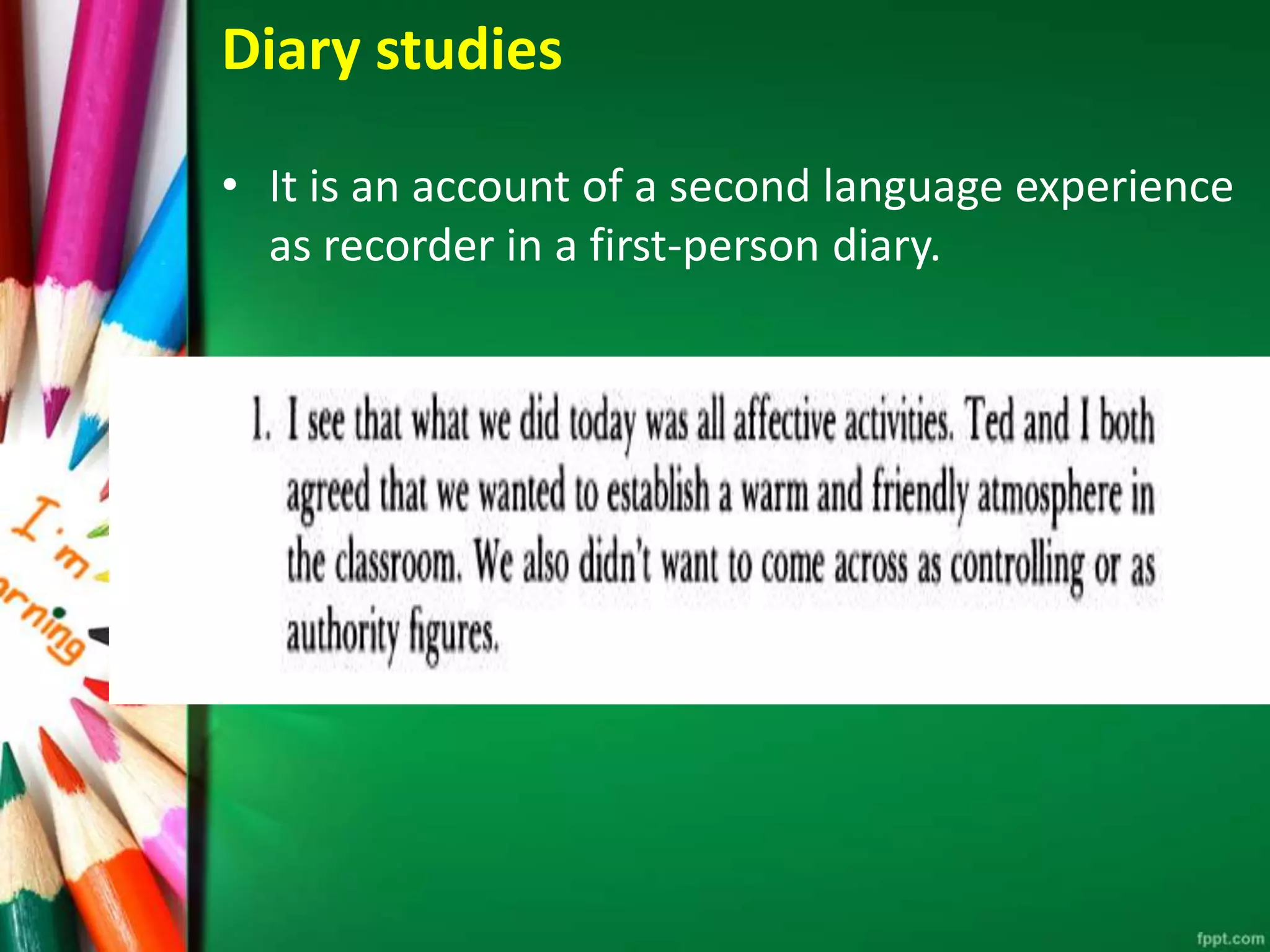 Diary studies 
• It is an account of a second language experience 
as recorder in a first-person diary. 
 