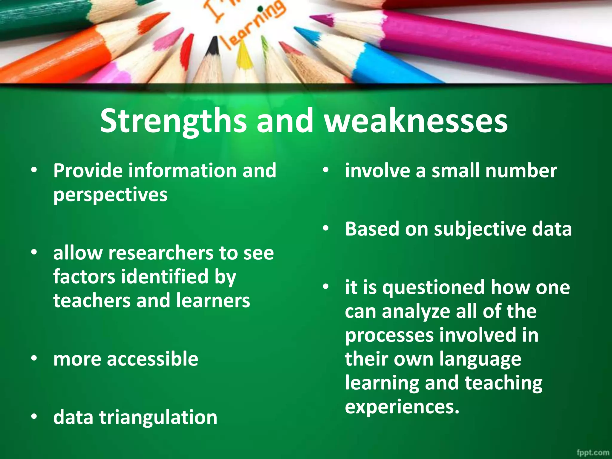 Strengths and weaknesses 
• Provide information and 
perspectives 
• allow researchers to see 
factors identified by 
teachers and learners 
• more accessible 
• data triangulation 
• involve a small number 
• Based on subjective data 
• it is questioned how one 
can analyze all of the 
processes involved in 
their own language 
learning and teaching 
experiences. 
 