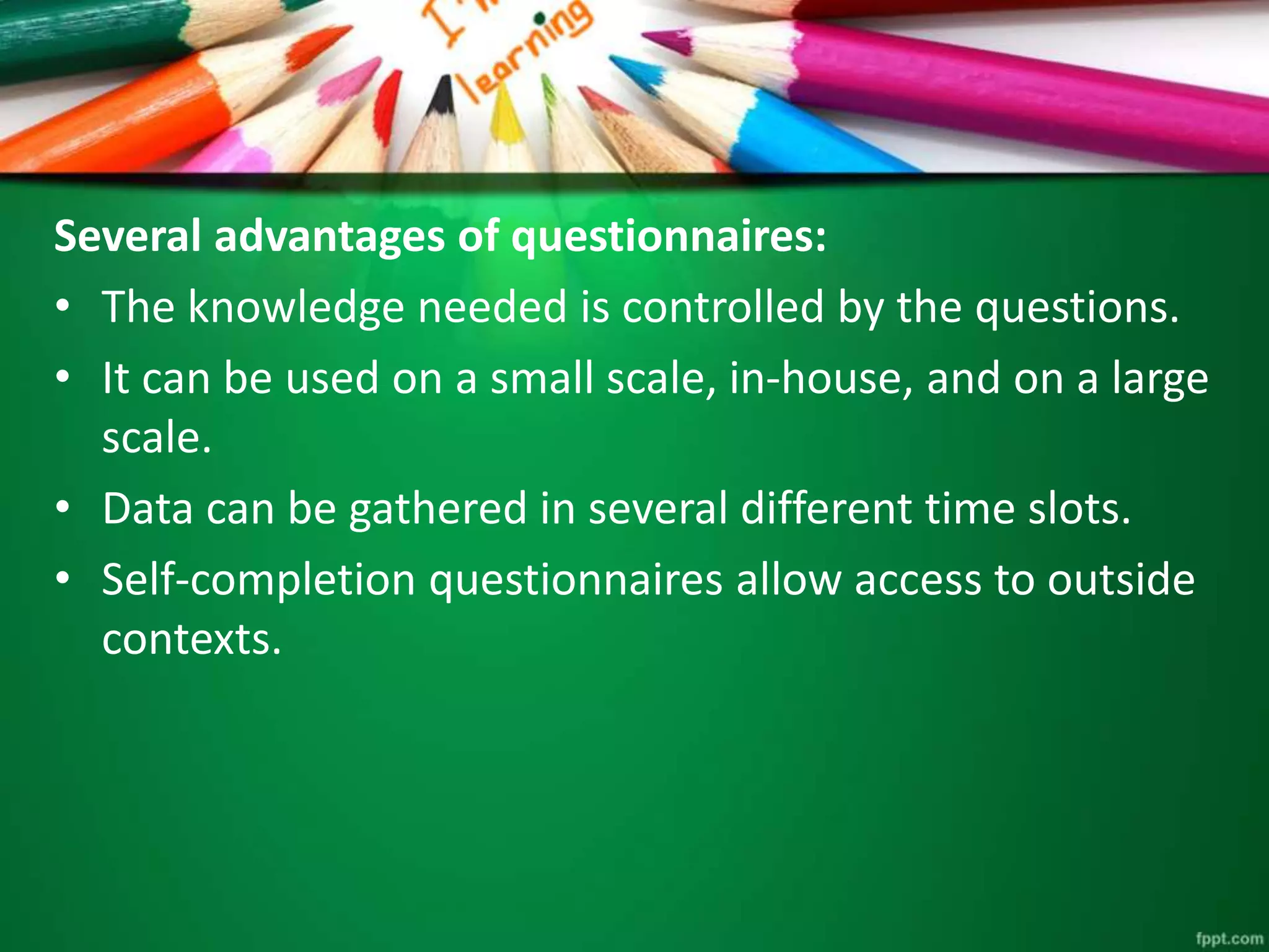 Several advantages of questionnaires: 
• The knowledge needed is controlled by the questions. 
• It can be used on a small scale, in-house, and on a large 
scale. 
• Data can be gathered in several different time slots. 
• Self-completion questionnaires allow access to outside 
contexts. 
 