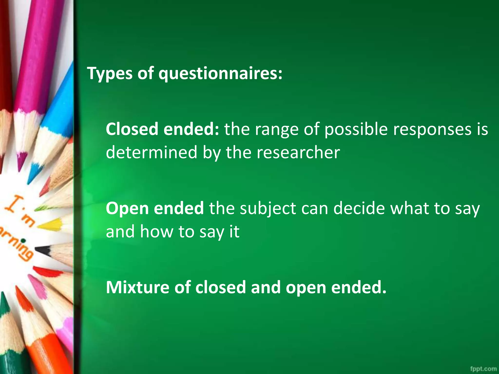 Types of questionnaires: 
Closed ended: the range of possible responses is 
determined by the researcher 
Open ended the subject can decide what to say 
and how to say it 
Mixture of closed and open ended. 
 