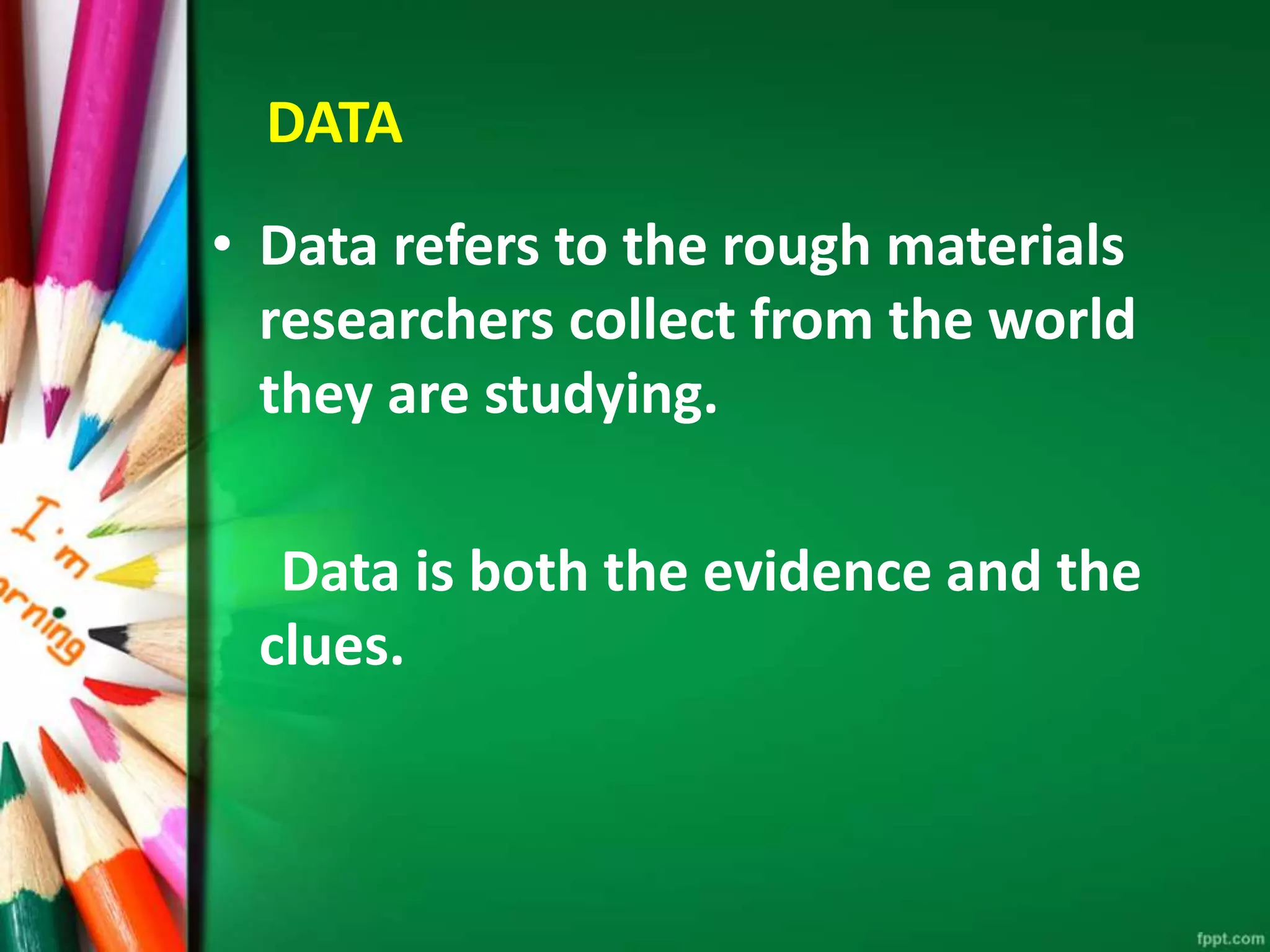 DATA 
• Data refers to the rough materials 
researchers collect from the world 
they are studying. 
Data is both the evidence and the 
clues. 
 