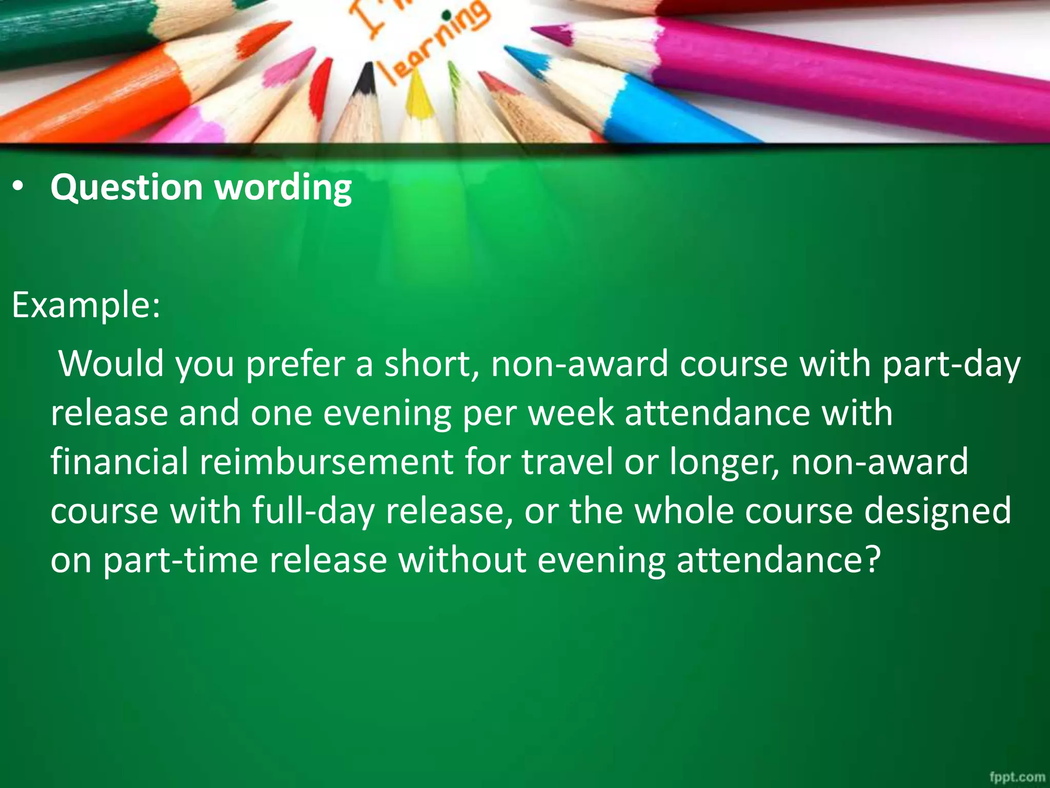 • Question wording 
Example: 
Would you prefer a short, non-award course with part-day 
release and one evening per week attendance with 
financial reimbursement for travel or longer, non-award 
course with full-day release, or the whole course designed 
on part-time release without evening attendance? 
 
