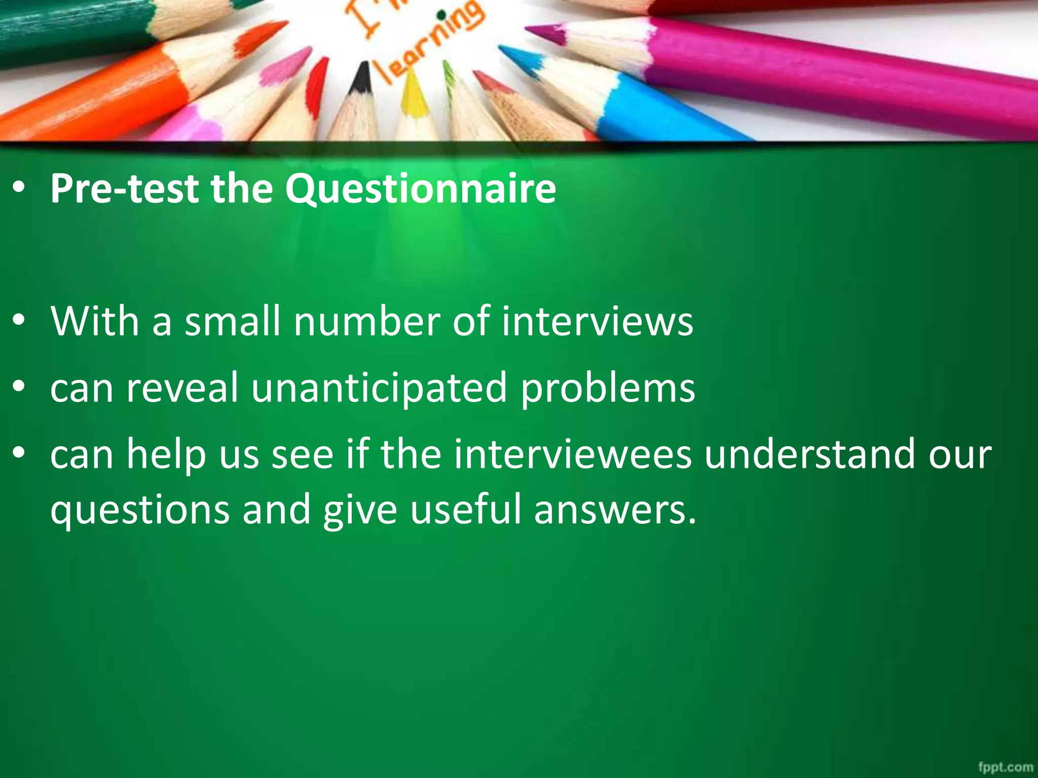 • Pre-test the Questionnaire 
• With a small number of interviews 
• can reveal unanticipated problems 
• can help us see if the interviewees understand our 
questions and give useful answers. 
 