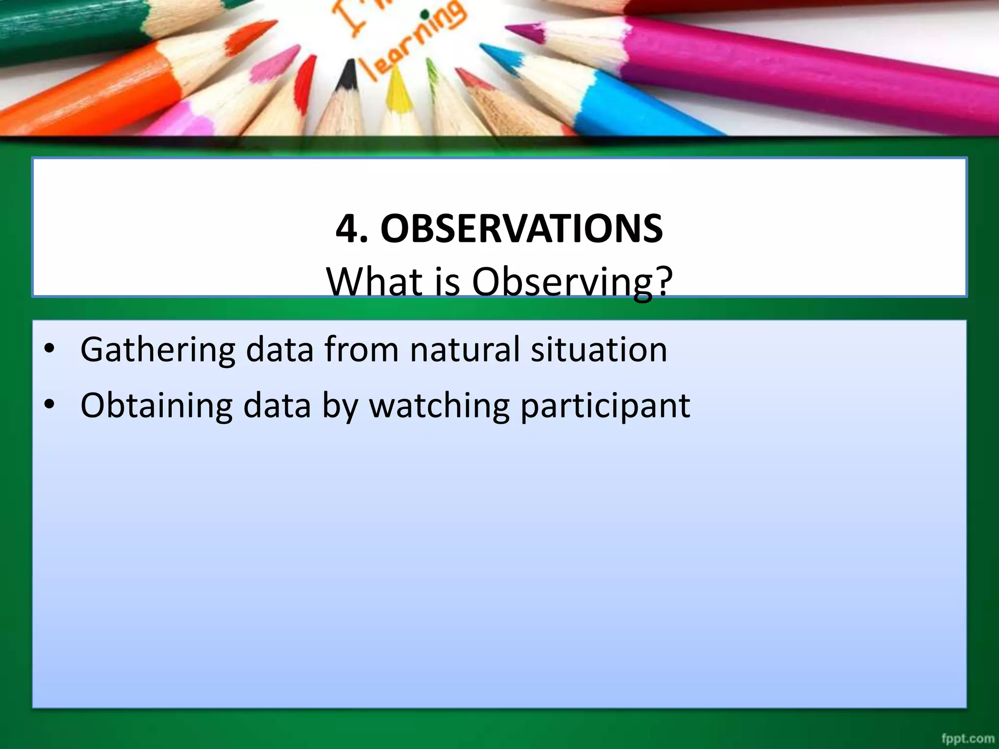 4. OBSERVATIONS 
What is Observing? 
• Gathering data from natural situation 
• Obtaining data by watching participant 
 