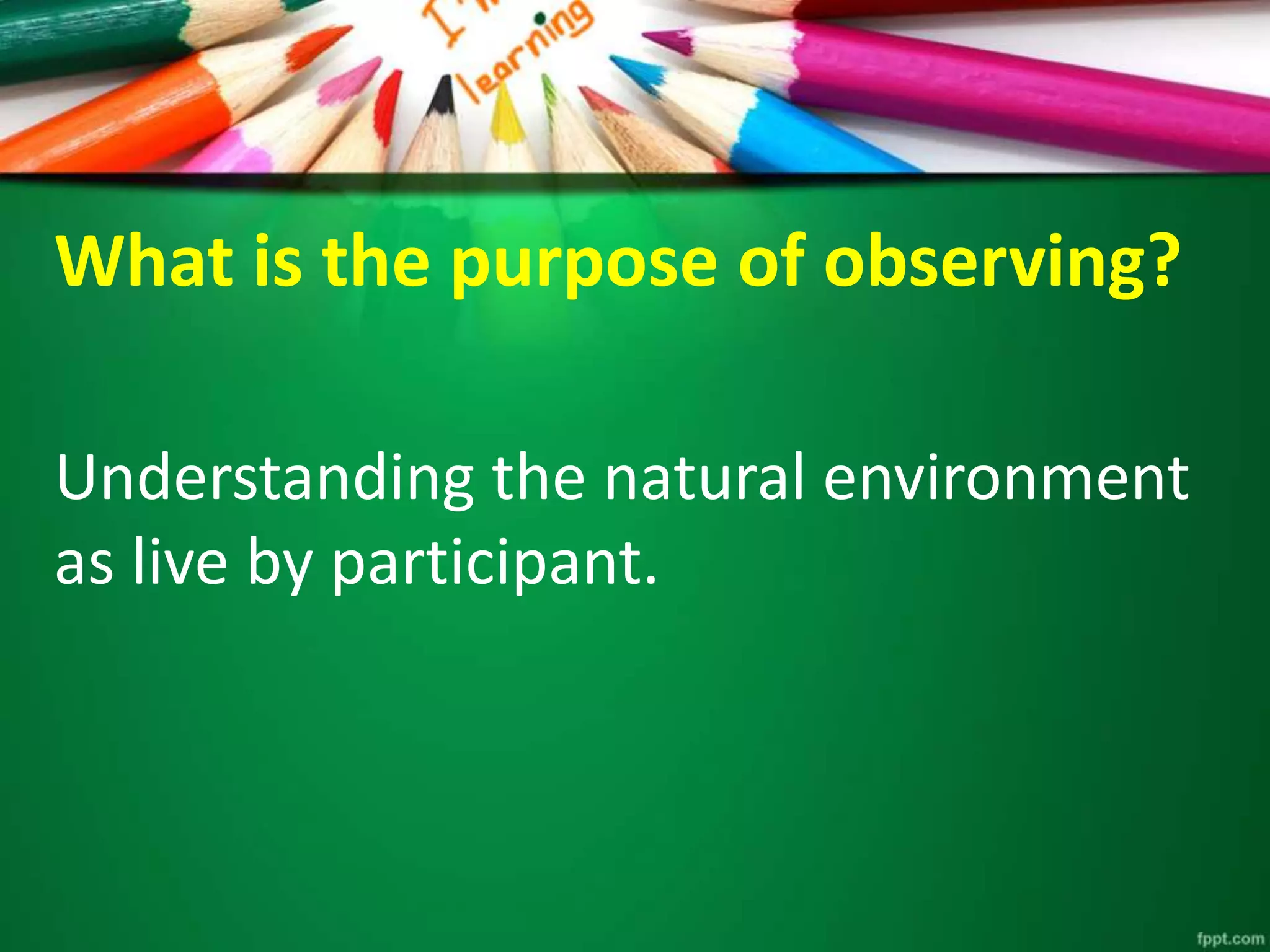 What is the purpose of observing? 
Understanding the natural environment 
as live by participant. 
 