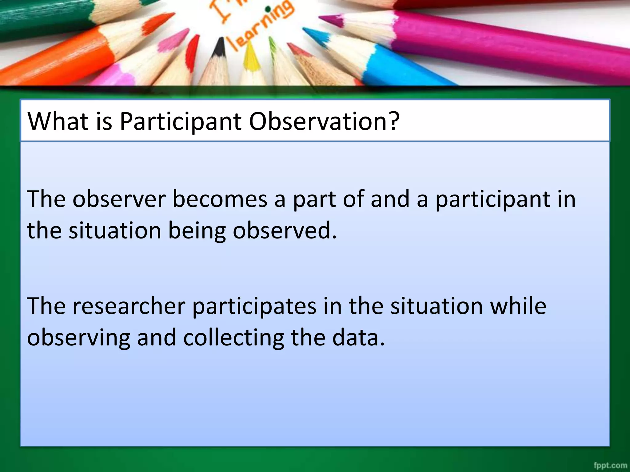 What is Participant Observation? 
The observer becomes a part of and a participant in 
the situation being observed. 
The researcher participates in the situation while 
observing and collecting the data. 
 