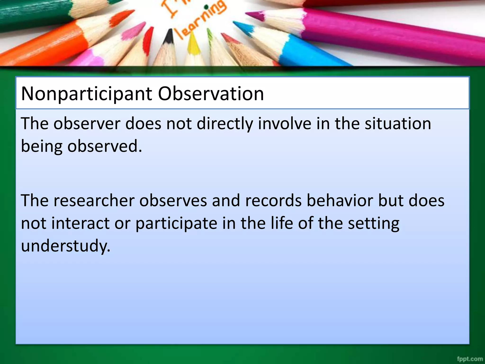 Nonparticipant Observation 
The observer does not directly involve in the situation 
being observed. 
The researcher observes and records behavior but does 
not interact or participate in the life of the setting 
understudy. 
 