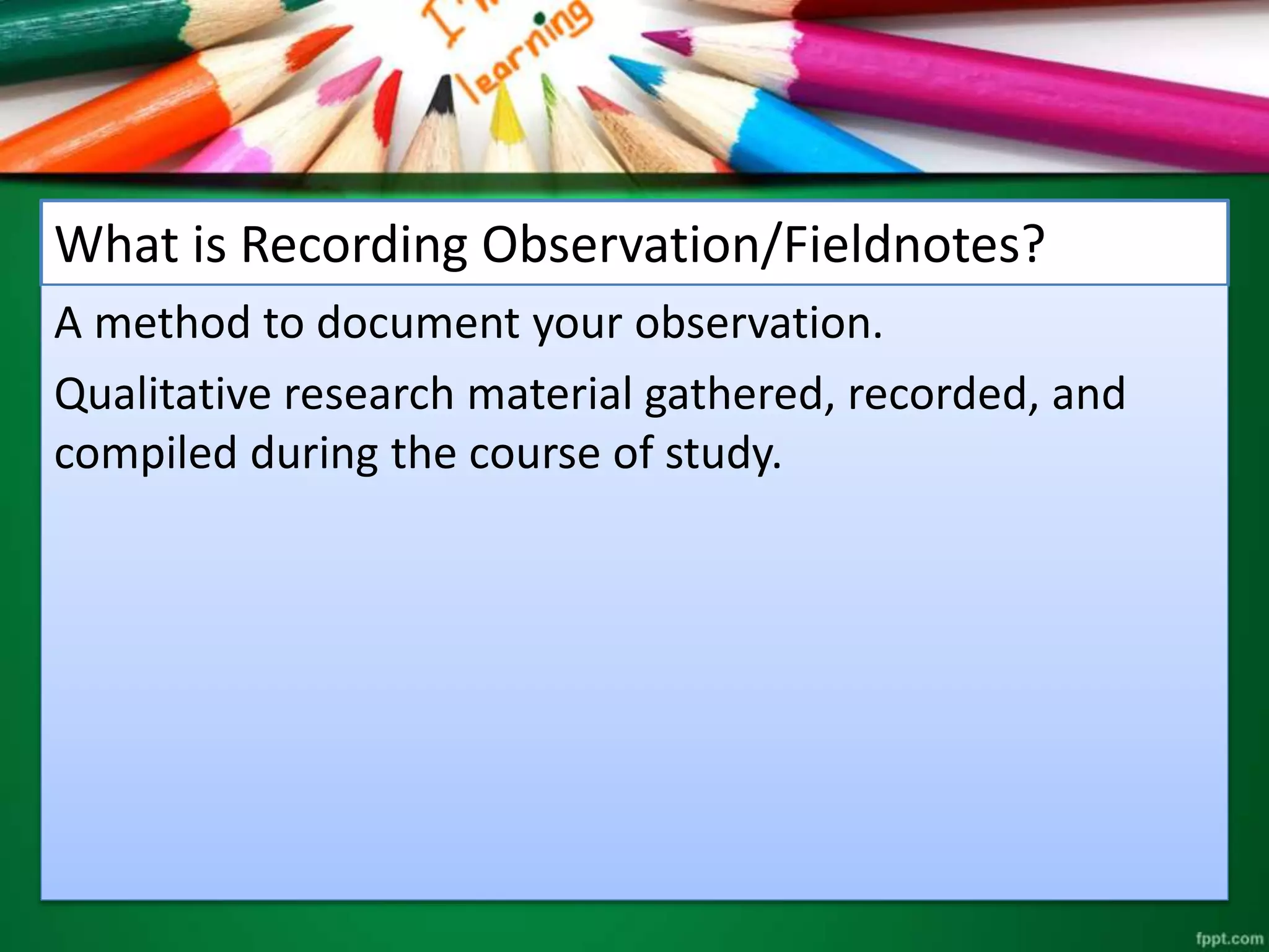 What is Recording Observation/Fieldnotes? 
A method to document your observation. 
Qualitative research material gathered, recorded, and 
compiled during the course of study. 
 