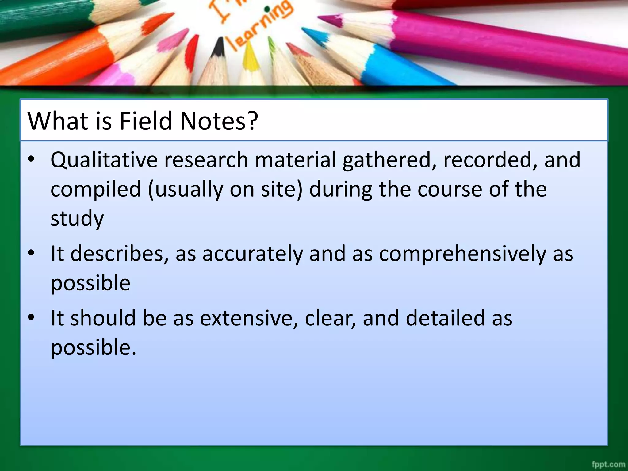 What is Field Notes? 
• Qualitative research material gathered, recorded, and 
compiled (usually on site) during the course of the 
study 
• It describes, as accurately and as comprehensively as 
possible 
• It should be as extensive, clear, and detailed as 
possible. 
 