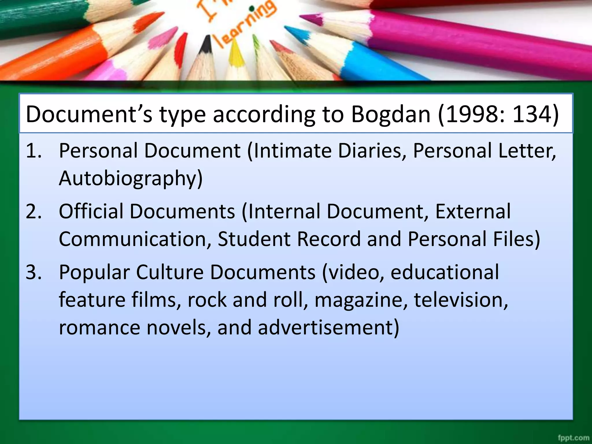 Document’s type according to Bogdan (1998: 134) 
1. Personal Document (Intimate Diaries, Personal Letter, 
Autobiography) 
2. Official Documents (Internal Document, External 
Communication, Student Record and Personal Files) 
3. Popular Culture Documents (video, educational 
feature films, rock and roll, magazine, television, 
romance novels, and advertisement) 
 