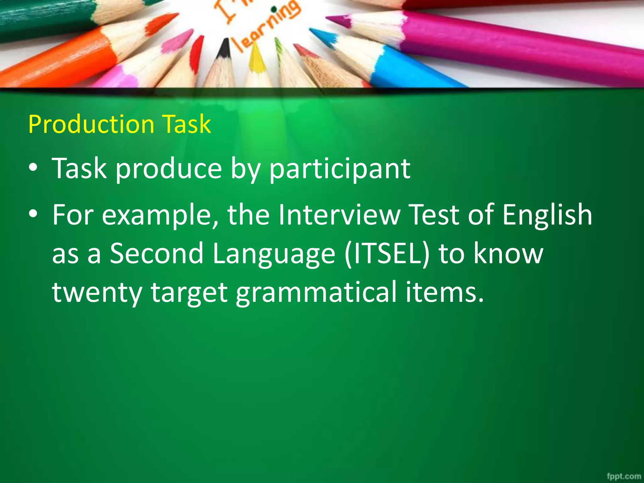 Production Task 
• Task produce by participant 
• For example, the Interview Test of English 
as a Second Language (ITSEL) to know 
twenty target grammatical items. 
 