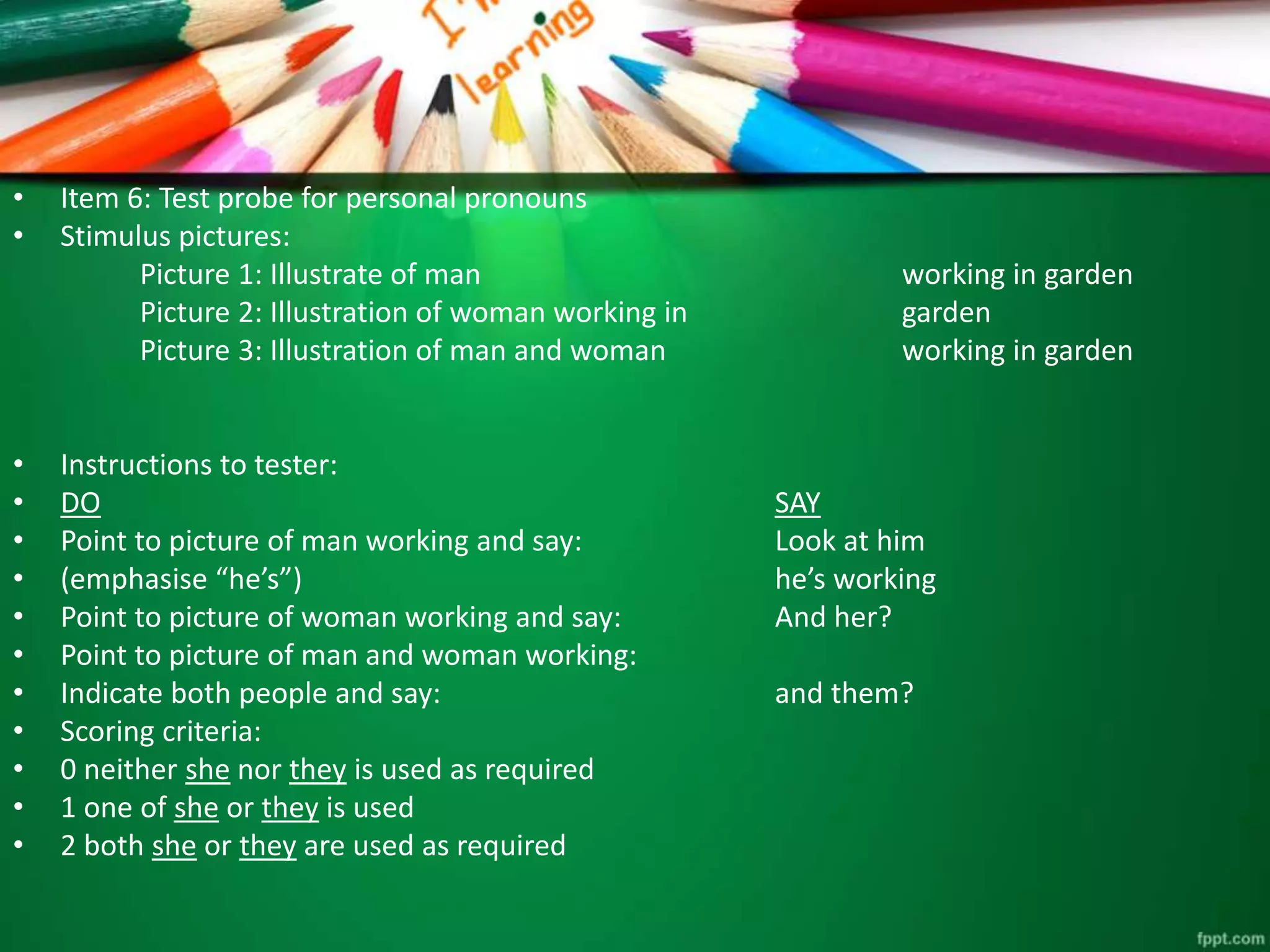 • Item 6: Test probe for personal pronouns 
• Stimulus pictures: 
Picture 1: Illustrate of man working in garden 
Picture 2: Illustration of woman working in garden 
Picture 3: Illustration of man and woman working in garden 
• Instructions to tester: 
• DO SAY 
• Point to picture of man working and say: Look at him 
• (emphasise “he’s”) he’s working 
• Point to picture of woman working and say: And her? 
• Point to picture of man and woman working: 
• Indicate both people and say: and them? 
• Scoring criteria: 
• 0 neither she nor they is used as required 
• 1 one of she or they is used 
• 2 both she or they are used as required 
 