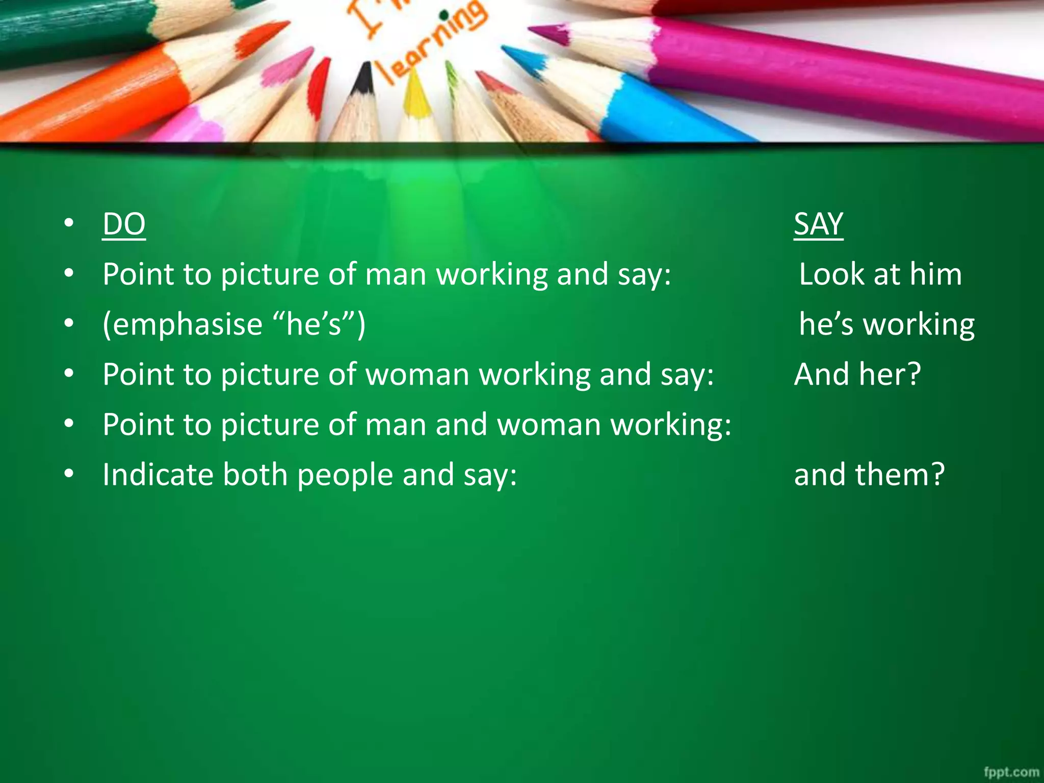 • DO SAY 
• Point to picture of man working and say: Look at him 
• (emphasise “he’s”) he’s working 
• Point to picture of woman working and say: And her? 
• Point to picture of man and woman working: 
• Indicate both people and say: and them? 
 