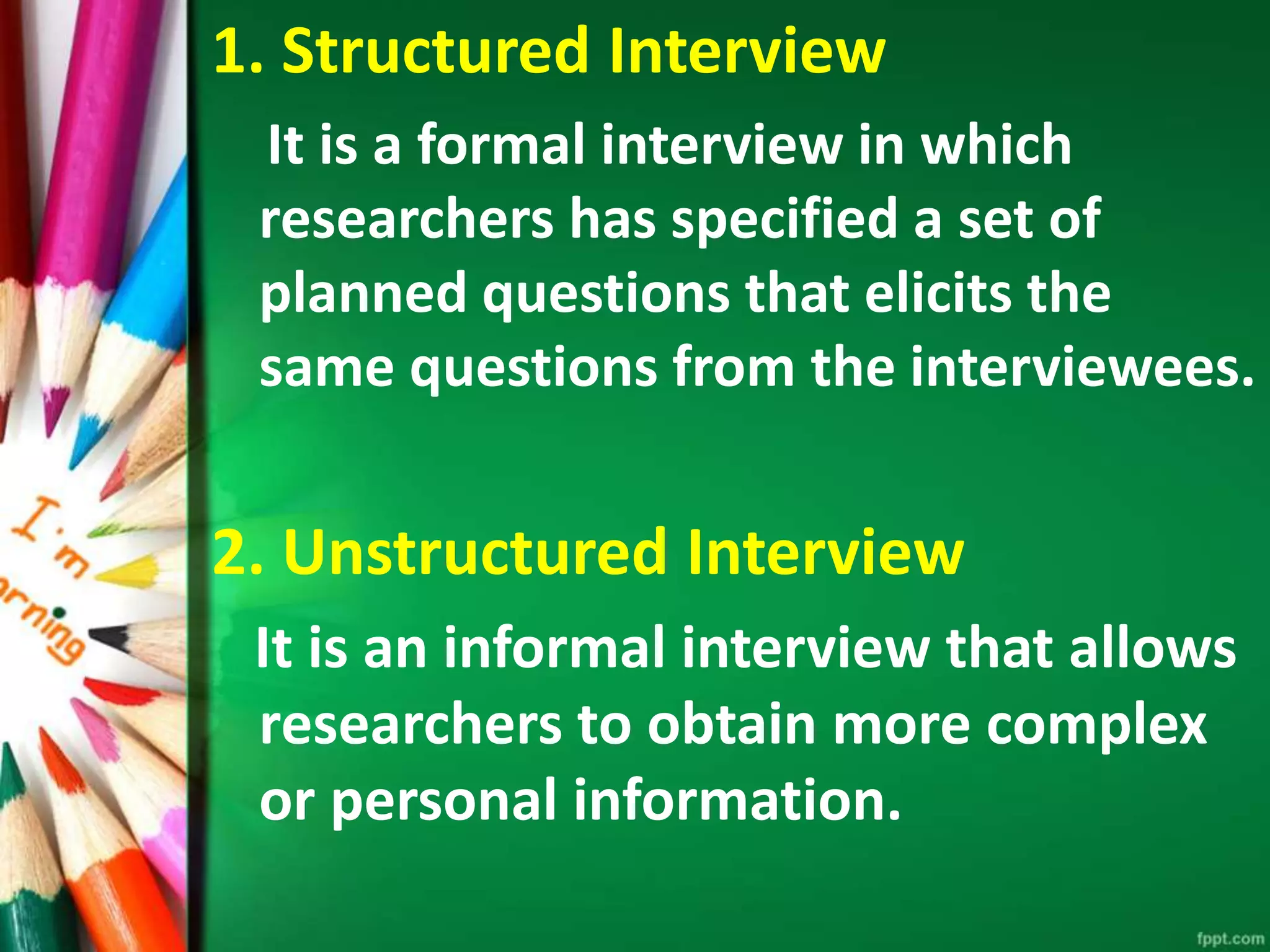 1. Structured Interview 
It is a formal interview in which 
researchers has specified a set of 
planned questions that elicits the 
same questions from the interviewees. 
2. Unstructured Interview 
It is an informal interview that allows 
researchers to obtain more complex 
or personal information. 
 