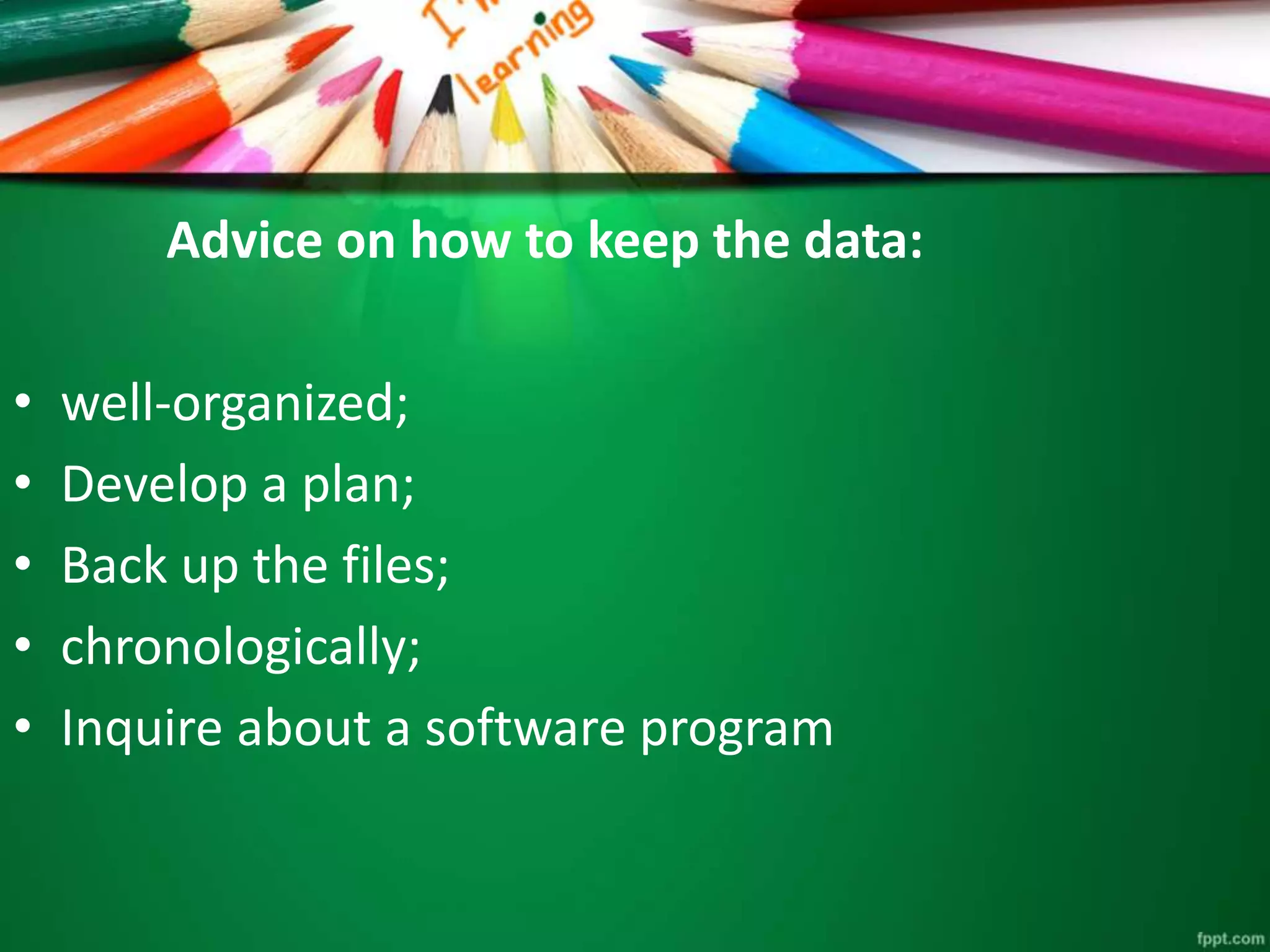Advice on how to keep the data: 
• well-organized; 
• Develop a plan; 
• Back up the files; 
• chronologically; 
• Inquire about a software program 
 