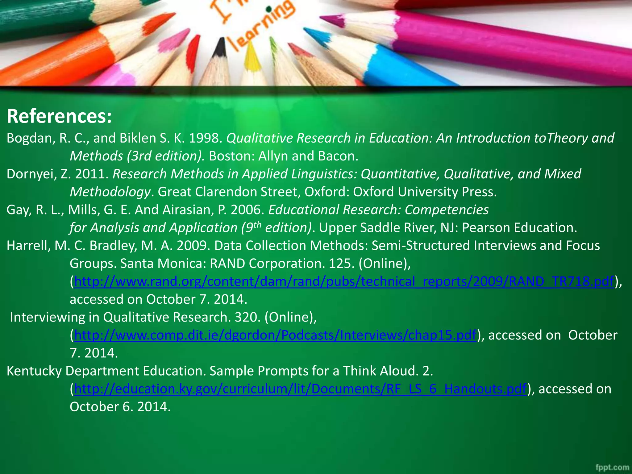 References: 
Bogdan, R. C., and Biklen S. K. 1998. Qualitative Research in Education: An Introduction toTheory and 
Methods (3rd edition). Boston: Allyn and Bacon. 
Dornyei, Z. 2011. Research Methods in Applied Linguistics: Quantitative, Qualitative, and Mixed 
Methodology. Great Clarendon Street, Oxford: Oxford University Press. 
Gay, R. L., Mills, G. E. And Airasian, P. 2006. Educational Research: Competencies 
for Analysis and Application (9th edition). Upper Saddle River, NJ: Pearson Education. 
Harrell, M. C. Bradley, M. A. 2009. Data Collection Methods: Semi-Structured Interviews and Focus 
Groups. Santa Monica: RAND Corporation. 125. (Online), 
(http://www.rand.org/content/dam/rand/pubs/technical_reports/2009/RAND_TR718.pdf), 
accessed on October 7. 2014. 
Interviewing in Qualitative Research. 320. (Online), 
(http://www.comp.dit.ie/dgordon/Podcasts/Interviews/chap15.pdf), accessed on October 
7. 2014. 
Kentucky Department Education. Sample Prompts for a Think Aloud. 2. 
(http://education.ky.gov/curriculum/lit/Documents/RF_LS_6_Handouts.pdf), accessed on 
October 6. 2014. 
 