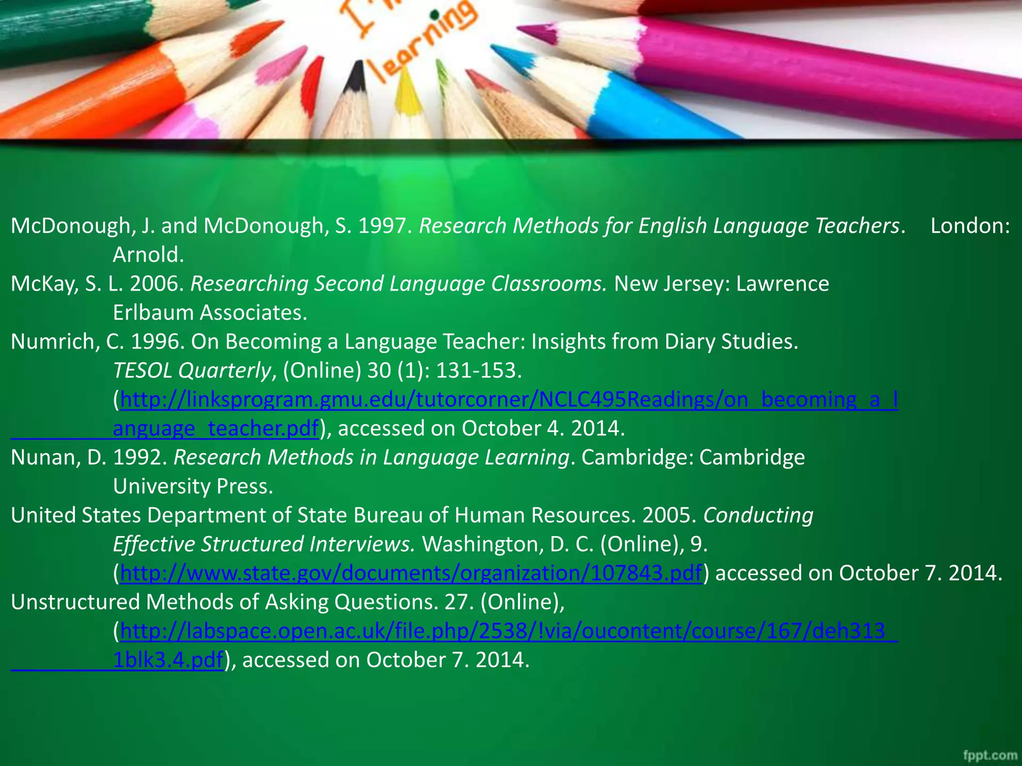 McDonough, J. and McDonough, S. 1997. Research Methods for English Language Teachers. London: 
Arnold. 
McKay, S. L. 2006. Researching Second Language Classrooms. New Jersey: Lawrence 
Erlbaum Associates. 
Numrich, C. 1996. On Becoming a Language Teacher: Insights from Diary Studies. 
TESOL Quarterly, (Online) 30 (1): 131-153. 
(http://linksprogram.gmu.edu/tutorcorner/NCLC495Readings/on_becoming_a_l 
anguage_teacher.pdf), accessed on October 4. 2014. 
Nunan, D. 1992. Research Methods in Language Learning. Cambridge: Cambridge 
University Press. 
United States Department of State Bureau of Human Resources. 2005. Conducting 
Effective Structured Interviews.Washington, D. C. (Online), 9. 
(http://www.state.gov/documents/organization/107843.pdf) accessed on October 7. 2014. 
Unstructured Methods of Asking Questions. 27. (Online), 
(http://labspace.open.ac.uk/file.php/2538/!via/oucontent/course/167/deh313_ 
1blk3.4.pdf), accessed on October 7. 2014. 
 