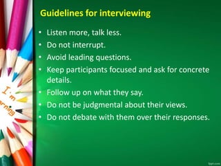 Guidelines for interviewing 
• Listen more, talk less. 
• Do not interrupt. 
• Avoid leading questions. 
• Keep participants focused and ask for concrete 
details. 
• Follow up on what they say. 
• Do not be judgmental about their views. 
• Do not debate with them over their responses. 
 