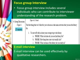 Focus group Interview 
• Focus group interview includes several 
individuals who can contribute to interviewer 
understanding of the research problem. 
E-mail interview 
E-mail interview can be used effectively by 
qualitative researchers. 
 