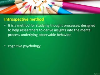 Introspective method 
• It is a method for studying thought processes, designed 
to help researchers to derive insights into the mental 
process underlying observable behavior. 
• cognitive psychology 
 