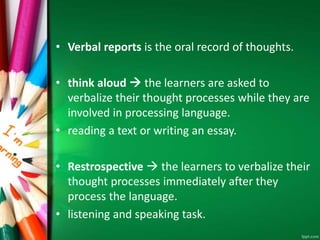• Verbal reports is the oral record of thoughts. 
• think aloud  the learners are asked to 
verbalize their thought processes while they are 
involved in processing language. 
• reading a text or writing an essay. 
• Restrospective  the learners to verbalize their 
thought processes immediately after they 
process the language. 
• listening and speaking task. 
 