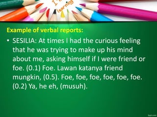 Example of verbal reports: 
• SESILIA: At times I had the curious feeling 
that he was trying to make up his mind 
about me, asking himself if I were friend or 
foe. (0.1) Foe. Lawan katanya friend 
mungkin, (0.5). Foe, foe, foe, foe, foe, foe. 
(0.2) Ya, he eh, (musuh). 
 