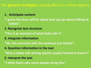The general strategies used by Block in verbal reports: 
1. Anticipate content 
“I guess the story will be about how you go about talking to 
babies” 
2. Recognize text structure 
“This is an example of what baby talk is”. 
3. Integrate information 
“Oh, this connects with the sentence just before”. 
4. Question information in the text 
“Why is (baby talk among adults) usually limited to lovers?” 
5. Interpret the text 
“I think that’s why some people doing this”. 
 