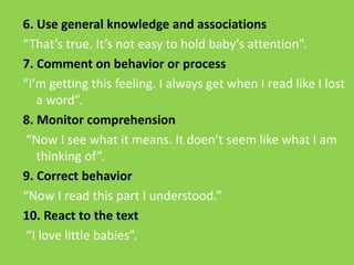 6. Use general knowledge and associations 
“That’s true. It’s not easy to hold baby’s attention”. 
7. Comment on behavior or process 
“I’m getting this feeling. I always get when I read like I lost 
a word”. 
8. Monitor comprehension 
“Now I see what it means. It doen’t seem like what I am 
thinking of”. 
9. Correct behavior 
“Now I read this part I understood.” 
10. React to the text 
“I love little babies”. 
 