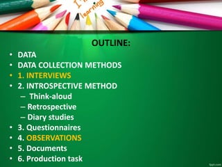 OUTLINE: 
• DATA 
• DATA COLLECTION METHODS 
• 1. INTERVIEWS 
• 2. INTROSPECTIVE METHOD 
– Think-aloud 
– Retrospective 
– Diary studies 
• 3. Questionnaires 
• 4. OBSERVATIONS 
• 5. Documents 
• 6. Production task 
 