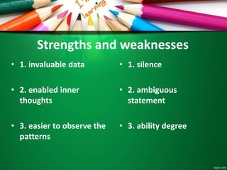 Strengths and weaknesses 
• 1. invaluable data 
• 2. enabled inner 
thoughts 
• 3. easier to observe the 
patterns 
• 1. silence 
• 2. ambiguous 
statement 
• 3. ability degree 
 