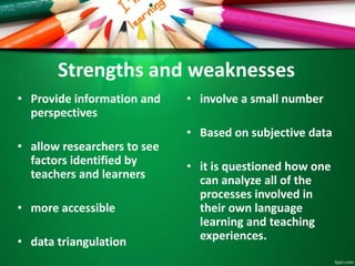 Strengths and weaknesses 
• Provide information and 
perspectives 
• allow researchers to see 
factors identified by 
teachers and learners 
• more accessible 
• data triangulation 
• involve a small number 
• Based on subjective data 
• it is questioned how one 
can analyze all of the 
processes involved in 
their own language 
learning and teaching 
experiences. 
 