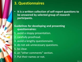 3. Questionnaires 
• It is a written collection of self-report questions to 
be answered by selected group of research 
participants. 
Guidelines for developing and presenting 
questionnaires: 
1. avoid a sloppy presentation. 
2. carefully proofread. 
3. avoid a lengthy questionnaire. 
4. do not ask unnecessary questions. 
5. be clear. 
6. an “other comments” section. 
7. Put their names or not. 
 