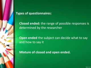 Types of questionnaires: 
Closed ended: the range of possible responses is 
determined by the researcher 
Open ended the subject can decide what to say 
and how to say it 
Mixture of closed and open ended. 
 