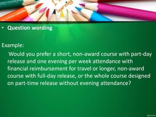 • Question wording 
Example: 
Would you prefer a short, non-award course with part-day 
release and one evening per week attendance with 
financial reimbursement for travel or longer, non-award 
course with full-day release, or the whole course designed 
on part-time release without evening attendance? 
 