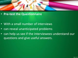 • Pre-test the Questionnaire 
• With a small number of interviews 
• can reveal unanticipated problems 
• can help us see if the interviewees understand our 
questions and give useful answers. 
 