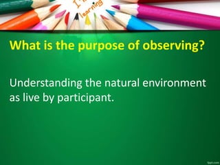 What is the purpose of observing? 
Understanding the natural environment 
as live by participant. 
 