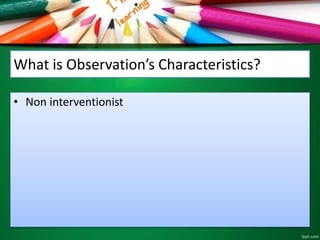 What is Observation’s Characteristics? 
• Non interventionist 
 